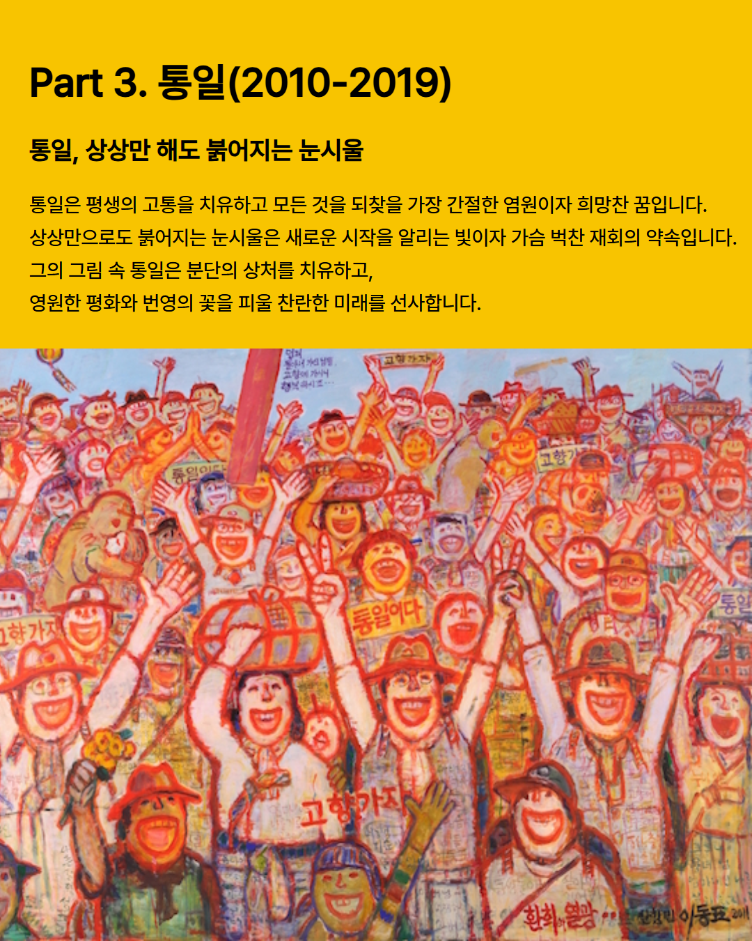 
  Part 3. 통일(2010-2019)
  통일, 상상만 해도 붉어지는 눈시울
  통일은 평생의 고통을 치유하고 모든 것을 되찾을 가장 간절한 염원이자 희망찬 꿈입니다.
  상상만으로도 붉어지는 눈시울은 새로운 시작을 알리는 빛이자 가슴 벅찬 재회의 약속입니다.
  그의 그림 속 통일은 분단의 상처를 치유하고,
  영원한 평화와 번영의 꽃을 피울 찬란한 미래를 선사합니다.
  고향가자
  통일이다
  통일
  환희, 열광
  박성민 이동표 2011
  