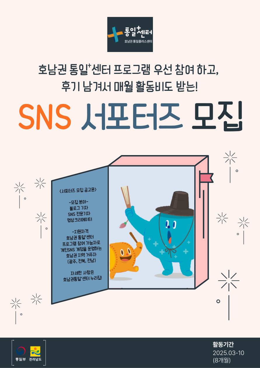 통일+센터 호남권 통일플러스센터 
  호남권 통일+센터 프로그램 우선 참여 하고, 
  후기 남겨서 매월 활동비도 받는! 
  SNS 서포터즈 모집 
  서포터즈 모집 공고문
  모집 분야: 블로그 기자, SNS 전문기자, 영상크리에이터
  지원 자격: 호남권 통일+센터 프로그램 참여 가능자로 개인SNS 계정을 운영하는 호남권 지역 거주자 (광주, 전북, 전남) 
  자세한 사항은 호남권통일+센터 누리집
  통일부 전라남도 활동기간 2025.03-10 (8개월)