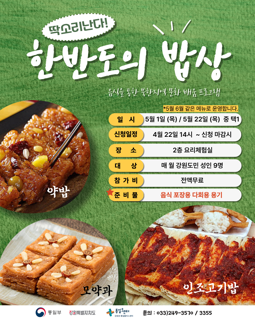 
    딱소리난다! 한반도의 밥상
    음식을 통한 북한지역 문화 배움 프로그램
    *5월 6월 같은 메뉴로 운영합니다.
    일시: 5월 1일 (목) / 5월 22일 (목) 중 택1
    신청일정: 4월 22일 14시 ~ 신청 마감시
    장소: 2층 요리체험실
    대상: 매월 강원도민 성인 9명
    참가비: 전액무료
    준비물: 음식 포장용 다회용 용기
    약밥, 모약과, 인조고기밥
    문의: 033)249-3570 / 3355
    