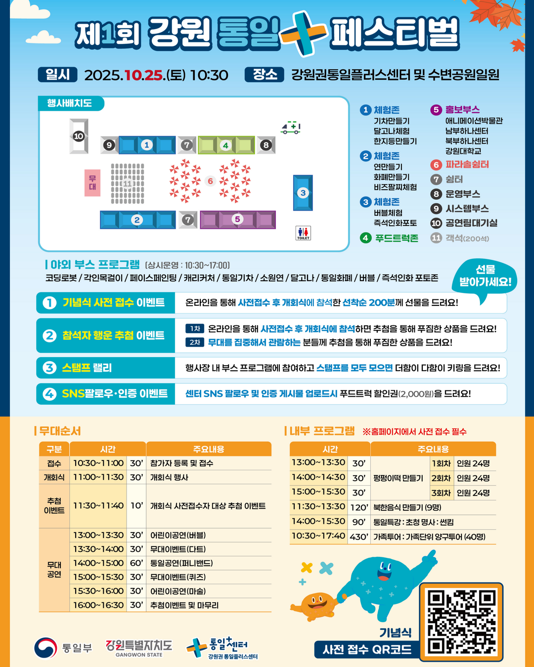 
    제1회 강원 통일 + 페스티벌
    일시 2025.10.25.(토) 10:30
    장소 강원권통일플러스센터 및 수변공원일원
    행사배치도
    1. 체험존 통일기차만들기, 달고나만들기, 한지등만들기
    2. 체험존 연만들기, 통일화폐만들기, 비즈팔찌만들기
    3. 체험존 버블체험, 즉석인화 포토존
    4. 푸드트럭존
    5. 홍보부스 애니메이션박물관, 남부하나센터, 북부하나센터, 강원대학교
    6. 파라솔쉼터
    7. 쉼터
    8. 운영부스
    9. 시스템부스
    10. 공연팀대기실
    11. 객석(200석)
    무대 TOILET
    야외 부스 프로그램
    상시운영 10:30~17:00
    코딩로봇, 각인목걸이, 페이스페인팅, 캐리커처, 통일기차, 소원연, 달고나, 통일화폐, 버블, 즉석인화 포토존
    선물 받아가세요!
    이벤트
    1. 기념식 사전 접수 이벤트 온라인을 통해 사전접수 후 개회식에 참석한 선착순 200분께 선물을 드려요!
    2. 참석자 행운 추첨 이벤트
    1차 온라인을 통해 사전접수 후 개회식에 참석하면 추첨을 통해 푸짐한 상품을 드려요!
    2차 무대를 집중해서 관람하는 분들께 추첨을 통해 푸짐한 상품을 드려요!
    3. 스탬프 랠리 행사장 내 부스 프로그램에 참여하고 스탬프를 모두 모으면 더함이 다함이 키링을 드려요!
    4. SNS 팔로우•인증 이벤트 센터 SNS 팔로우 및 인증 게시물 업로드시 푸드트럭 할인권(2,000원)을 드려요!
    무대순서
    접수 10:30~11:00 (30') 참가자 등록 및 접수
    개회식 11:00~11:30 (30') 개회식 행사
    추첨 이벤트 11:30~11:40 (10') 개회식 사전접수자 대상 추첨 이벤트
    무대 공연
    13:00~13:30 (30') 어린이공연(버블)
    13:30~14:00 (30') 무대이벤트(다트)
    14:00~15:00 (60') 통일공연(퍼니밴드)
    15:00~15:30 (30') 무대이벤트(퀴즈)
    15:30~16:00 (30') 어린이공연(마술)
    16:00~16:30 (30') 추첨이벤트 및 마무리
    내부 프로그램
    ※홈페이지에서 사전 접수 필수
    13:00~13:30 (30') 펑펑이떡 만들기 1회차 인원 24명
    14:00~14:30 (30') 펑펑이떡 만들기 2회차 인원 24명
    15:00~15:30 (30') 펑펑이떡 만들기 3회차 인원 24명
    11:30~13:30 (120') 북한음식 만들기 (9명)
    14:00~15:30 (90') 통일특강 초청 명사 썬킴
    10:30~17:40 (430') 가족투어 가족단위 양구투어 (40명)
    통일부 강원특별자치도 통일센터 강원권 통일플러스센터
    기념식 사전 접수 QR코드 : https://m.site.naver.com/1O7Jg
    더함이 다함이
    