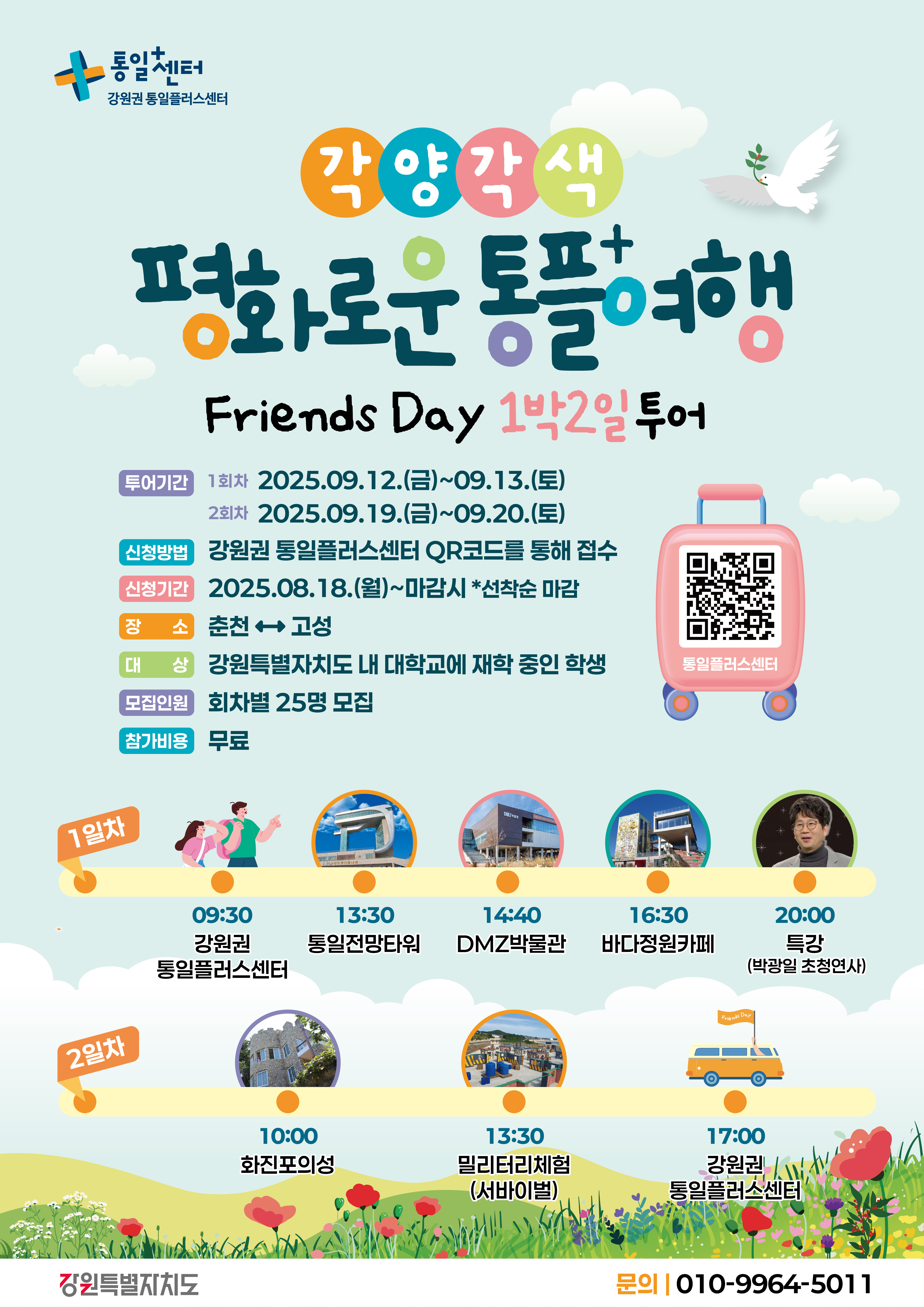 
    통일+센터 강원권 통일플러스센터
    각양각색
    평화로운 통플여행
    Friends Day 1박2일 투어
    투어기간
    1회차: 2025.09.12.(금)~09.13.(토)
    2회차: 2025.09.19.(금)~09.20.(토)
    신청방법: 강원권 통일플러스센터 QR코드를 통해 접수
    QR코드 대체 링크: https://m.site.naver.com/1O7Jg
    신청기간: 2025.08.18.(월)~마감시 *선착순 마감
    장소: 춘천 ↔ 고성
    대상: 강원특별자치도 내 대학교에 재학 중인 학생
    모집인원: 회차별 25명 모집
    참가비용: 무료
    1일차
    09:30 강원권 통일플러스센터
    13:30 통일전망타워
    14:40 DMZ박물관
    16:30 바다정원카페
    20:00 특강 (박광일 초청연사)
    2일차
    10:00 화진포의성
    13:30 밀리터리체험 (서바이벌)
    17:00 강원권 통일플러스센터
    강원특별자치도
    문의: 010-9964-5011
    