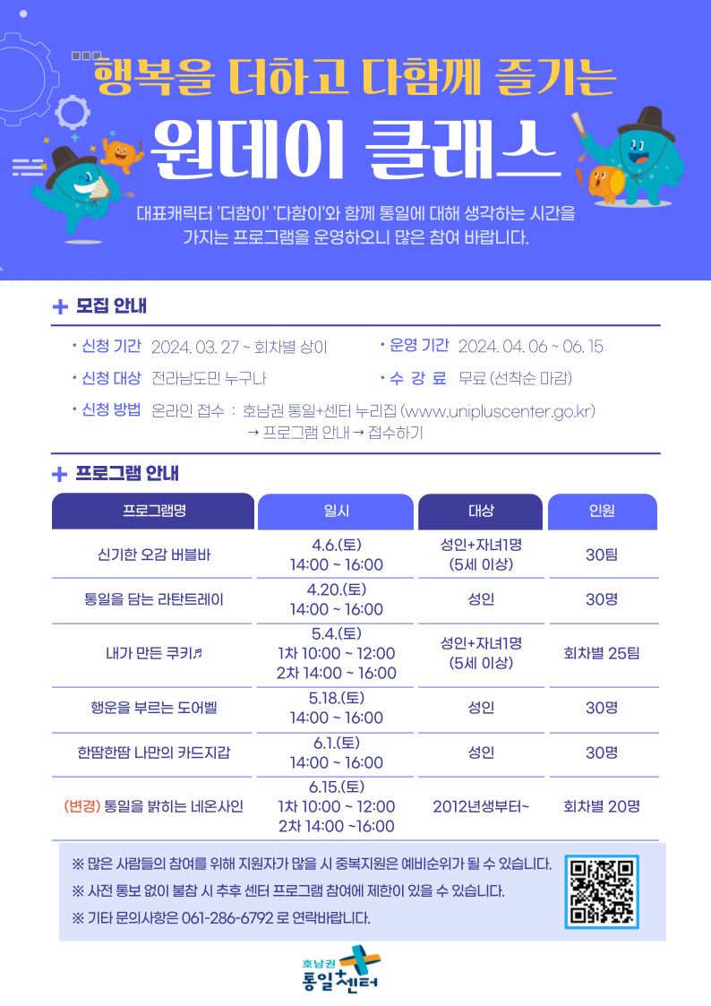 행복을 더하고 다함께 즐기는 원데이 클래스 안내. 대표 캐릭터 더함이와 다함이가 함께 통일에 대해 생각하는 시간을 가지는 프로그램으로, 신청 기간은 2024년 3월 27일부터 차수별 상이하며, 운영 기간은 2024년 4월 6일부터 6월 15일까지입니다. 신청 대상은 전라남도민 누구나 가능하며, 신청 방법은 호남권 통일+센터 누리집(www.unipluscenter.go.kr)을 통해 온라인 접수 가능합니다. 수강료는 무료이며 선착순 마감됩니다. 주요 프로그램으로는 신기한 오감 버블바(4월 6일), 통일을 담는 라탄트레이(4월 20일), 내가 만든 쿠키(5월 4일), 행운을 부르는 도어벨(5월 18일), 한땀한땀 나만의 카드지갑(6월 1일), 통일을 밝히는 네온사인(6월 15일)이 있습니다. 문의사항은 061-286-6792로 연락 바랍니다.