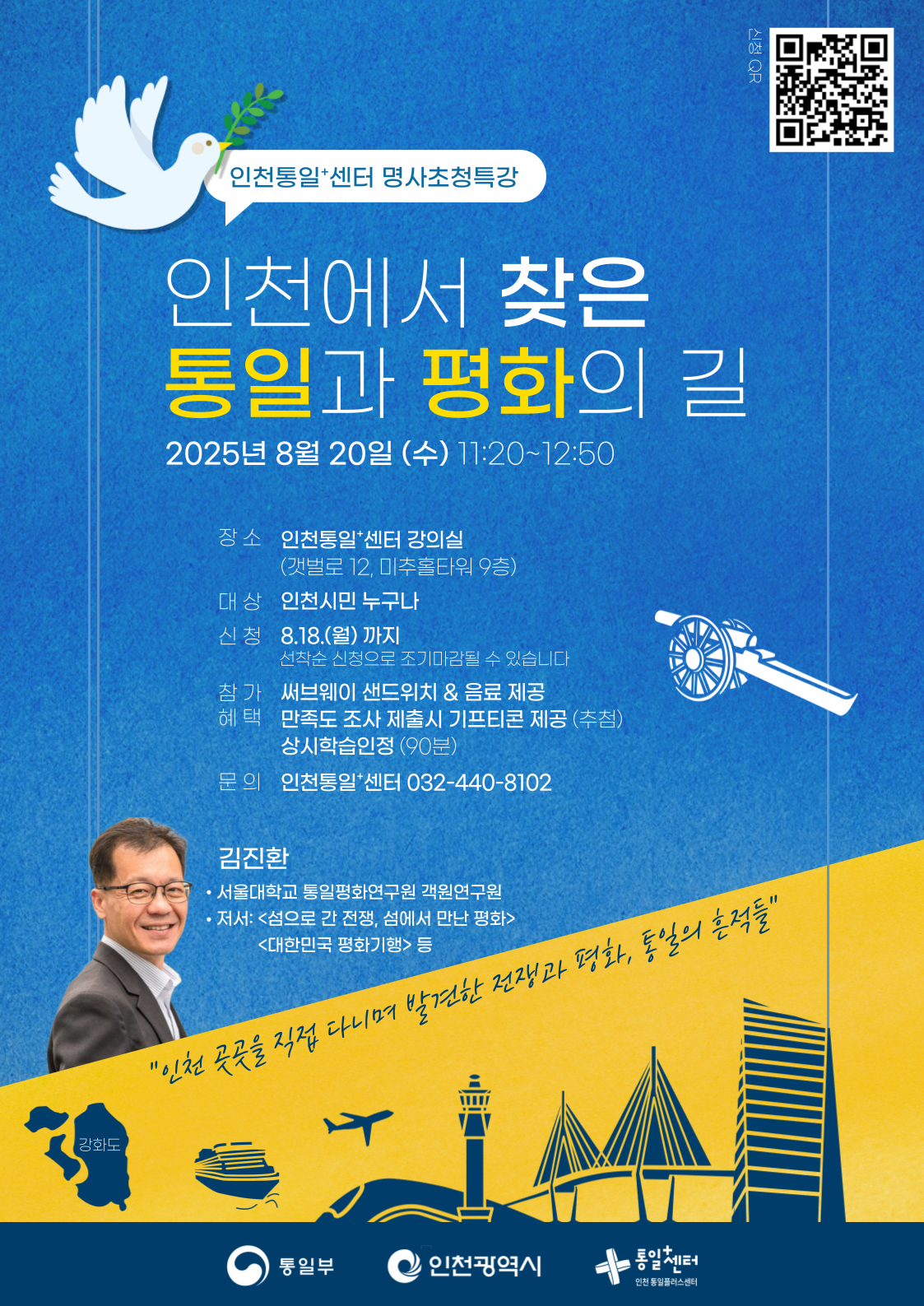 인천통일+센터 명사초청특강
  인천에서 찾은 통일과 평화의 길
  QR코드 링크: https://m.site.naver.com/1NAIW
  2025년 8월 20일 (수) 11:20~12:50
  장소
  인천통일+센터 강의실
  (갯벌로 12, 미추홀타워 9층)
  대상
  인천시민 누구나
  신청
  8.18.(월)까지
  선착순 신청으로 조기마감될 수 있습니다
  참가
  써브웨이 샌드위치 & 음료 제공
  혜택
  만족도 조사 제출시 기프티콘 제공(추첨)
  상시학습인정 (90분)
  문의
  인천통일+센터 032-440-8102
  김진환
  서울대학교 통일평화연구원 객원연구원
  저서: <섬으로 간 전쟁, 섬에서 만난 평화>, <대한민국 평화기행> 등
  인천 죽곡을 직접 다니며 발견한 전쟁과 평화, 통일의 흔적들
  통일부 인천광역시 통일+센터 인천통일플러스센터