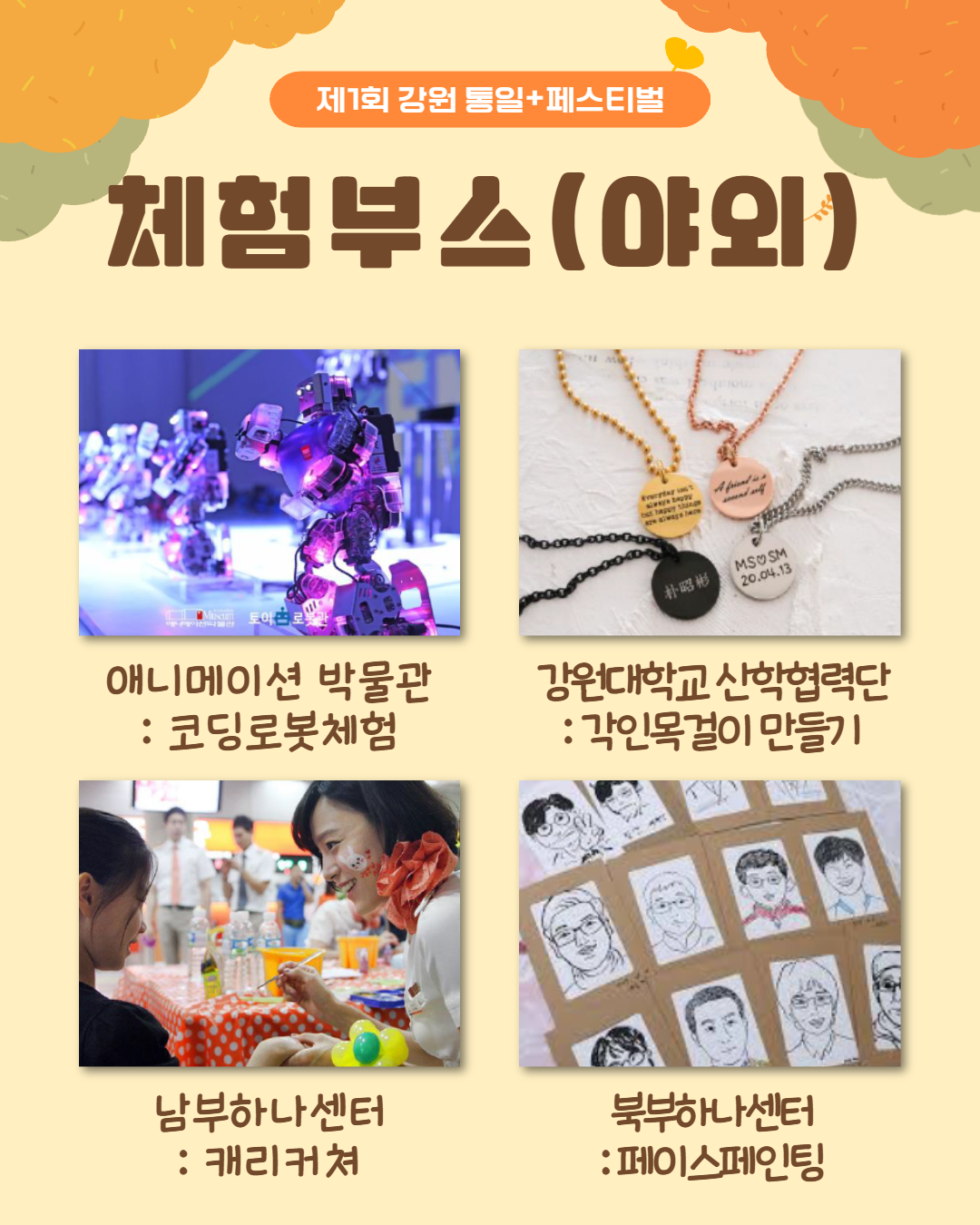 
        제1회 강원 통일+페스티벌
        체험부스(야외)
        애니메이션 박물관 코딩로봇체험
        강원대학교 산학협력단 각인목걸이 만들기
        남부하나센터 캐리커쳐
        북부하나센터 페이스페인팅
        