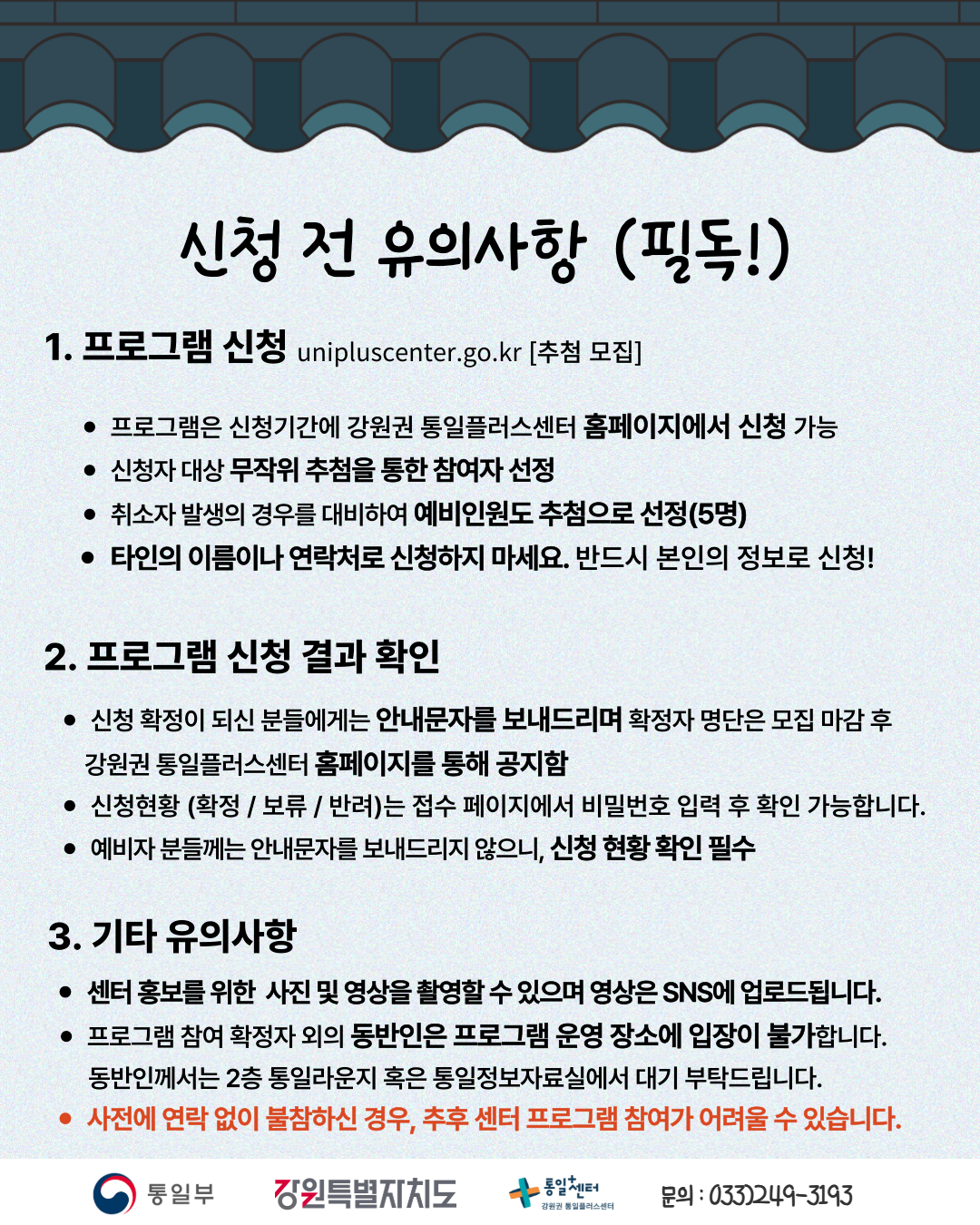 
    신청 전 유의사항 (필독!)
    1. 프로그램 신청
    unipluscenter.go.kr [추첨 모집]
    프로그램은 신청기간에 강원권 통일플러스센터 홈페이지에서 신청 가능
    신청자 대상 무작위 추첨을 통한 참여자 선정
    취소자 발생의 경우를 대비하여 예비인원도 추첨으로 선정(5명)
    타인의 이름이나 연락처로 신청하지 마세요. 반드시 본인의 정보로 신청!
    2. 프로그램 신청 결과 확인
    신청 확정이 되신 분들에게는 안내문자를 보내드리며 확정자 명단은 모집 마감 후 강원권 통일플러스센터 홈페이지를 통해 공지함
    신청현황 (확정 / 보류 / 반려)는 접수 페이지에서 비밀번호 입력 후 확인 가능합니다.
    예비자 분들께는 안내문자를 보내드리지 않으니, 신청 현황 확인 필수
    3. 기타 유의사항
    센터 홍보를 위한 사진 및 영상을 촬영할 수 있으며 영상은 SNS에 업로드됩니다.
    프로그램 참여 확정자 외의 동반인은 프로그램 운영 장소에 입장이 불가합니다. 동반인께서는 2층 통일라운지 혹은 통일정보자료실에서 대기 부탁드립니다.
    사전에 연락 없이 불참하신 경우, 추후 센터 프로그램 참여가 어려울 수 있습니다.
    통일부 강원특별자치도 통일+센터 강원권 통일플러스센터
    문의: 033)249-3193
    